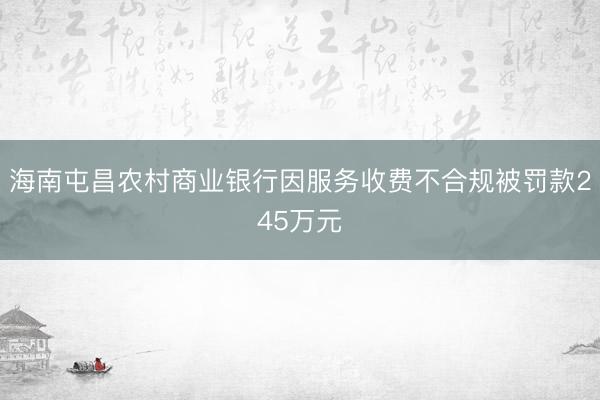 海南屯昌农村商业银行因服务收费不合规被罚款245万元