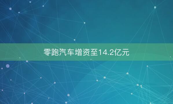 零跑汽车增资至14.2亿元