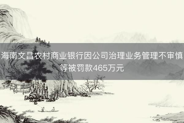 海南文昌农村商业银行因公司治理业务管理不审慎等被罚款465万元