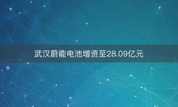 武汉蔚能电池增资至28.09亿元