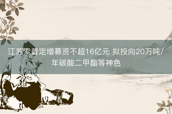 江苏索普定增募资不超16亿元 拟投向20万吨/年碳酸二甲酯等神色