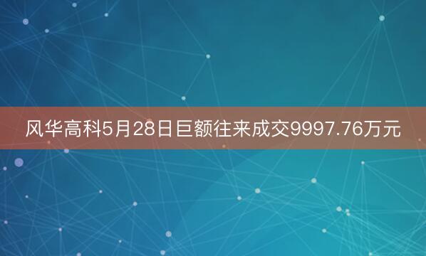风华高科5月28日巨额往来成交9997.76万元