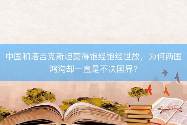 中国和塔吉克斯坦莫得饱经饱经世故,为何两国鸿沟却一直是不决国界?