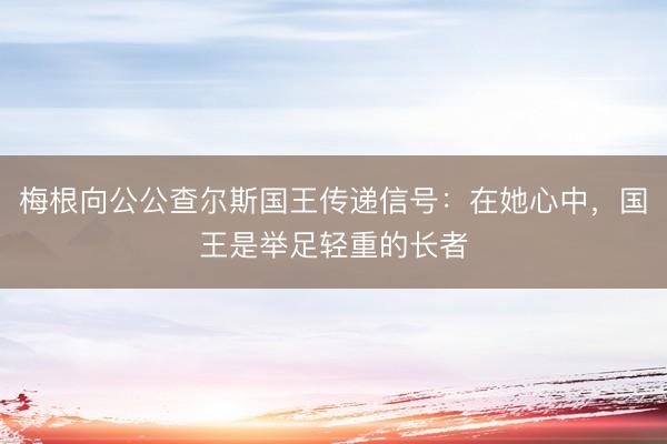梅根向公公查尔斯国王传递信号：在她心中，国王是举足轻重的长者