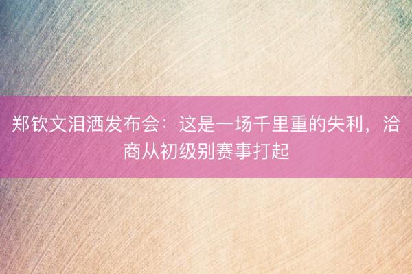 郑钦文泪洒发布会：这是一场千里重的失利，洽商从初级别赛事打起