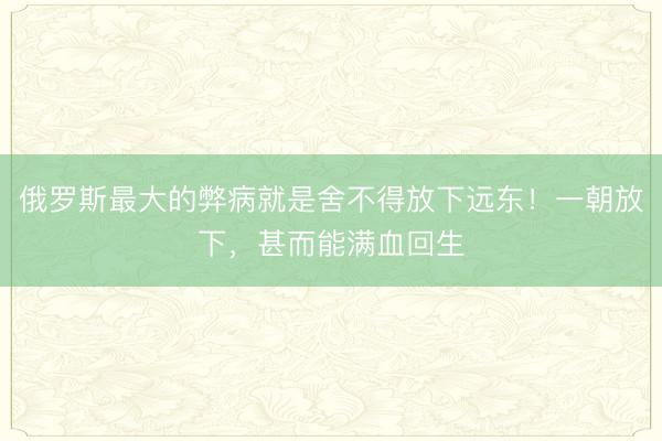 俄罗斯最大的弊病就是舍不得放下远东!一朝放下,甚而能满血回生