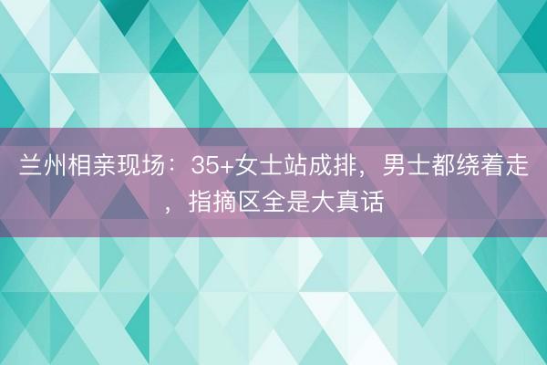 兰州相亲现场:35+女士站成排,男士都绕着走,指摘区全是大真话