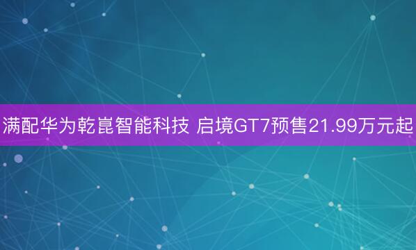 满配华为乾崑智能科技 启境GT7预售21.99万元起