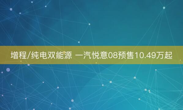 增程/纯电双能源 一汽悦意08预售10.49万起