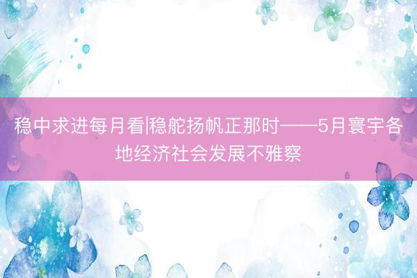 稳中求进每月看|稳舵扬帆正那时——5月寰宇各地经济社会发展不雅察