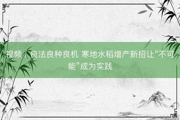 视频丨良法良种良机 寒地水稻增产新招让“不可能”成为实践