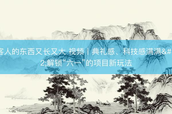 客人的东西又长又大 视频丨典礼感、科技感满满 解锁“六一”的项目新玩法