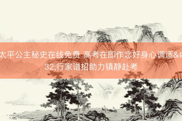 太平公主秘史在线免费 高考在即作念好身心调适 行家谱招助力镇静赴考