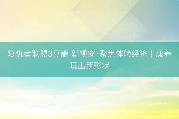 复仇者联盟3豆瓣 新视窗·聚焦体验经济｜康养玩出新形状