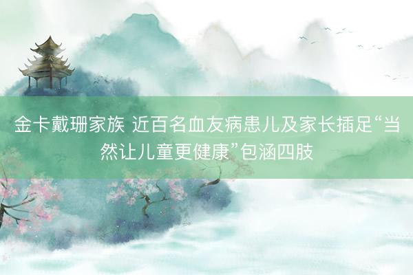 金卡戴珊家族 近百名血友病患儿及家长插足“当然让儿童更健康”包涵四肢