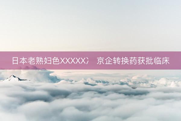 日本老熟妇色XXXXX冫 京企转换药获批临床