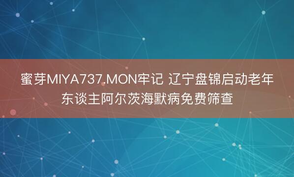蜜芽MIYA737.MON牢记 辽宁盘锦启动老年东谈主阿尔茨海默病免费筛查
