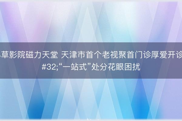 小草影院磁力天堂 天津市首个老视聚首门诊厚爱开诊 “一站式”处分花眼困扰