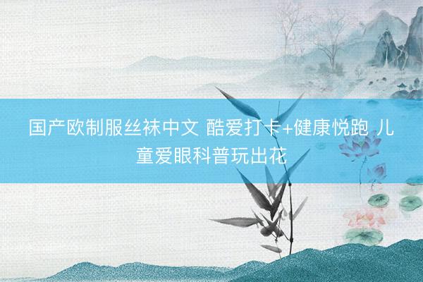 国产欧制服丝袜中文 酷爱打卡+健康悦跑 儿童爱眼科普玩出花