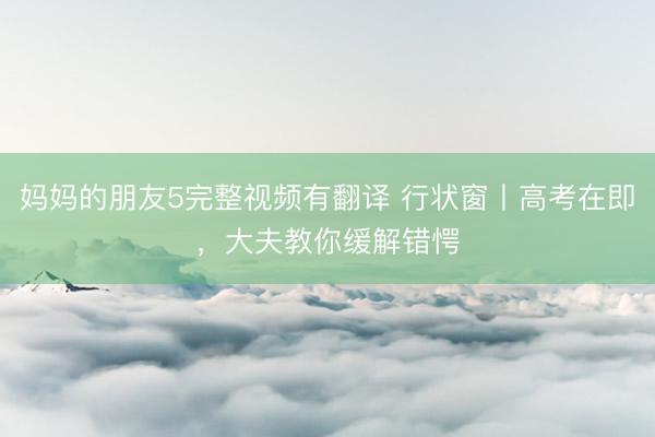 妈妈的朋友5完整视频有翻译 行状窗丨高考在即，大夫教你缓解错愕