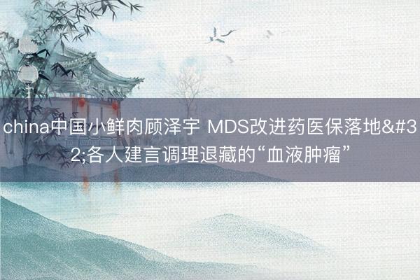 china中国小鲜肉顾泽宇 MDS改进药医保落地 各人建言调理退藏的“血液肿瘤”