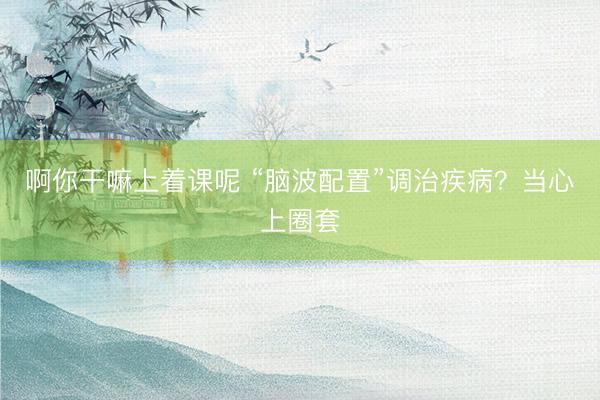 啊你干嘛上着课呢 “脑波配置”调治疾病？当心上圈套