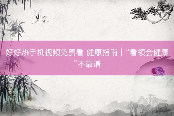好好热手机视频免费看 健康指南｜“看领会健康”不靠谱