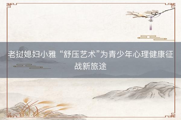 老挝媳妇小雅 “舒压艺术”为青少年心理健康征战新旅途