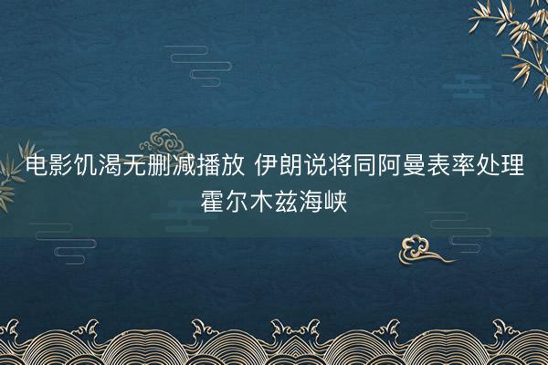 电影饥渴无删减播放 伊朗说将同阿曼表率处理霍尔木兹海峡