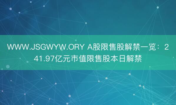 WWW.JSGWYW.ORY A股限售股解禁一览：241.97亿元市值限售股本日解禁