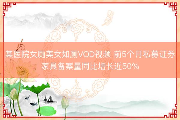 某医院女厕美女如厕VOD视频 前5个月私募证券家具备案量同比增长近50%