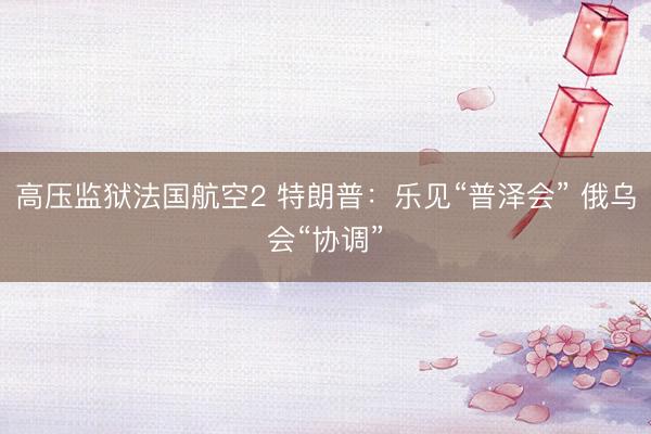 高压监狱法国航空2 特朗普：乐见“普泽会” 俄乌会“协调”
