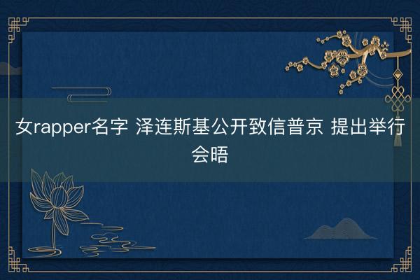 女rapper名字 泽连斯基公开致信普京 提出举行会晤