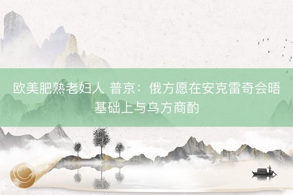 欧美肥熟老妇人 普京：俄方愿在安克雷奇会晤基础上与乌方商酌