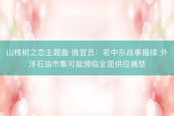 山楂树之恋主题曲 俄官员：若中东战事握续 外洋石油市集可能濒临全面供应痛楚