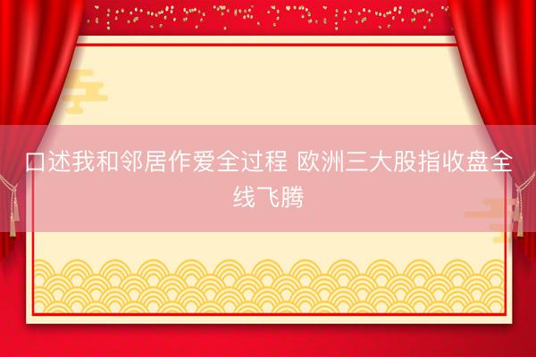 口述我和邻居作爱全过程 欧洲三大股指收盘全线飞腾