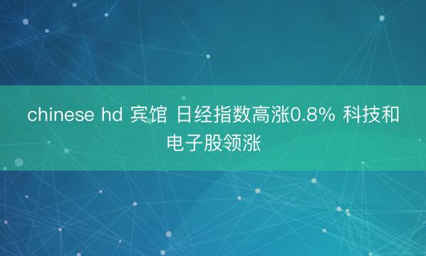 chinese hd 宾馆 日经指数高涨0.8% 科技和电子股领涨