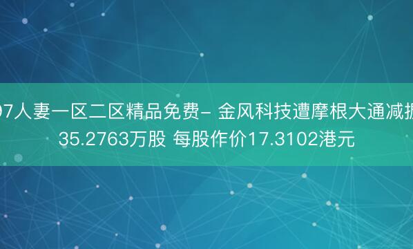 97人妻一区二区精品免费- 金风科技遭摩根大通减握35.2763万股 每股作价17.3102港元