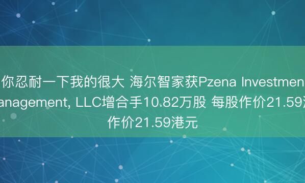 你忍耐一下我的很大 海尔智家获Pzena Investment Management， LLC增合手10.82万股 每股作价21.59港元