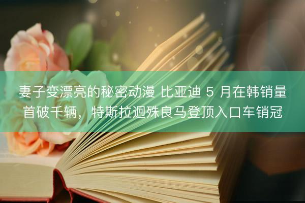 妻子变漂亮的秘密动漫 比亚迪 5 月在韩销量首破千辆，特斯拉迥殊良马登顶入口车销冠