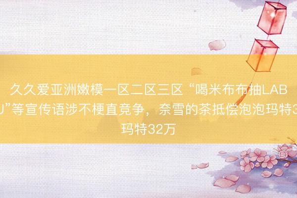 久久爱亚洲嫩模一区二区三区 “喝米布布抽LABUBU”等宣传语涉不梗直竞争，奈雪的茶抵偿泡泡玛特32万