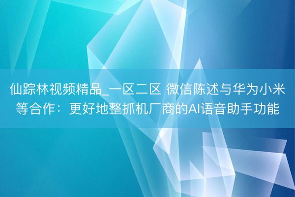 仙踪林视频精品_一区二区 微信陈述与华为小米等合作：更好地整抓机厂商的AI语音助手功能