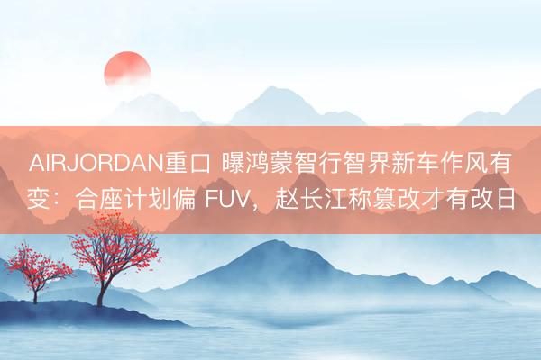AIRJORDAN重口 曝鸿蒙智行智界新车作风有变：合座计划偏 FUV，赵长江称篡改才有改日