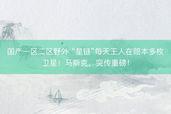 国产一区二区野外 “星链”每天王人在赔本多枚卫星！马斯克，突传重磅！