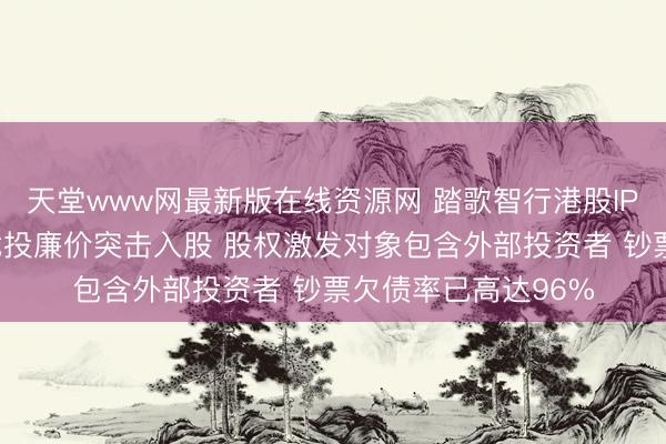天堂www网最新版在线资源网 踏歌智行港股IPO：递表前夜多数战投廉价突击入股 股权激发对象包含外部投资者 钞票欠债率已高达96%