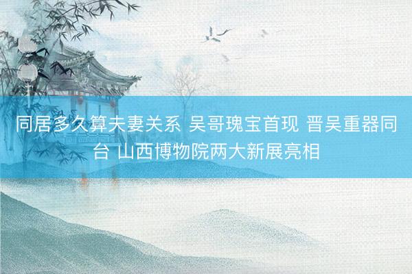 同居多久算夫妻关系 吴哥瑰宝首现 晋吴重器同台 山西博物院两大新展亮相