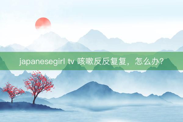 japanesegirl tv 咳嗽反反复复，怎么办？