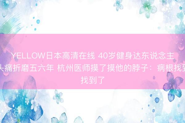 YELLOW日本高清在线 40岁健身达东说念主被头痛折磨五六年 杭州医师摸了摸他的脖子：病根找到了