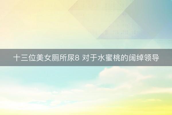 十三位美女厕所尿8 对于水蜜桃的阔绰领导