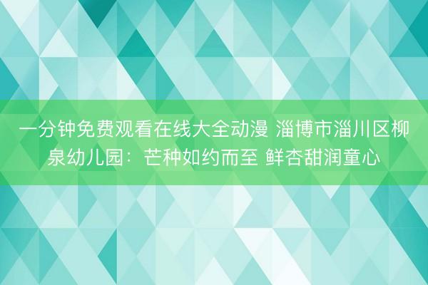 一分钟免费观看在线大全动漫 淄博市淄川区柳泉幼儿园：芒种如约而至 鲜杏甜润童心